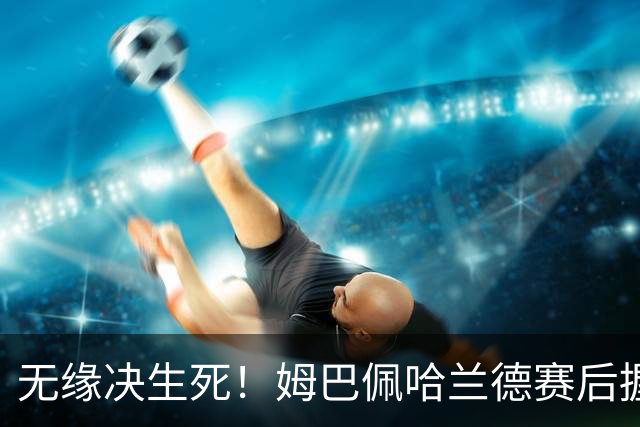 无缘决生死！姆巴佩哈兰德赛后握手相拥 说了悄悄话