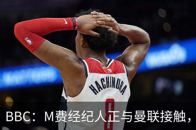 BBC：M费经纪人正与曼联接触，曼联只愿以他们认为合理的估值签人